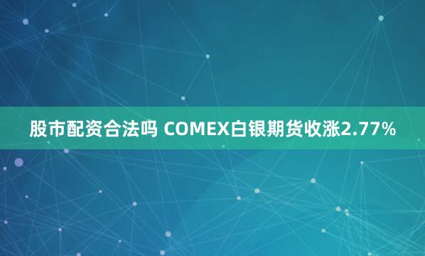 股市配资合法吗 COMEX白银期货收涨2.77%