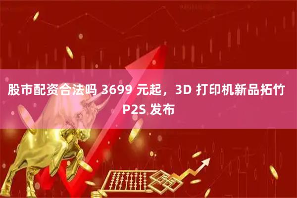 股市配资合法吗 3699 元起，3D 打印机新品拓竹 P2S 发布
