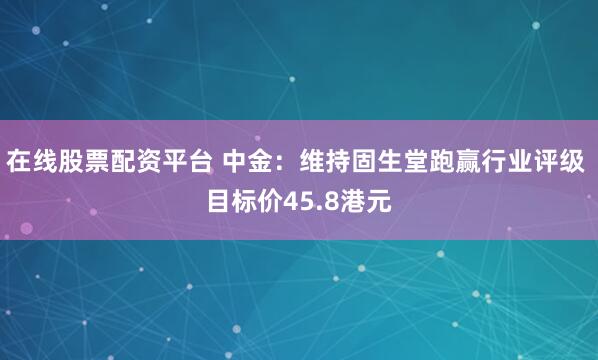 在线股票配资平台 中金：维持固生堂跑赢行业评级 目标价45.8港元