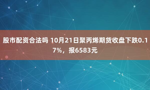 股市配资合法吗 10月21日聚丙烯期货收盘下跌0.17%，报6583元