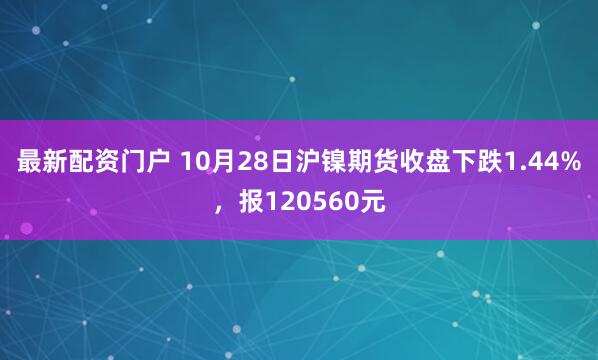 最新配资门户 10月28日沪镍期货收盘下跌1.44%，报120560元