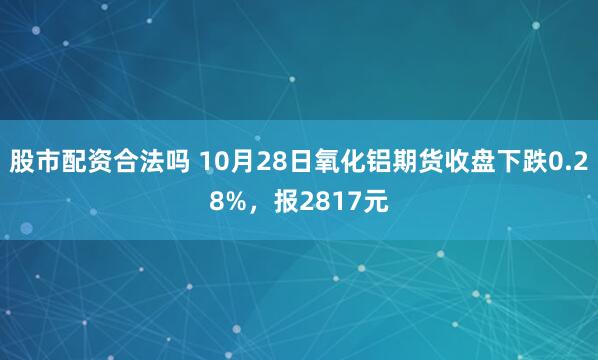 股市配资合法吗 10月28日氧化铝期货收盘下跌0.28%，报2817元