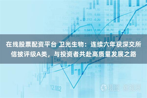 在线股票配资平台 卫光生物：连续六年获深交所信披评级A类，与投资者共赴高质量发展之路