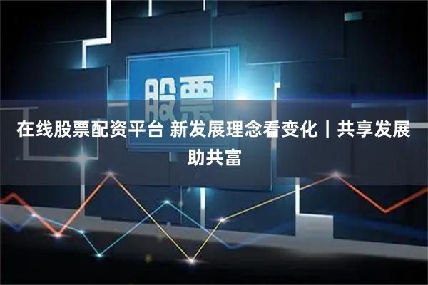 在线股票配资平台 新发展理念看变化｜共享发展助共富