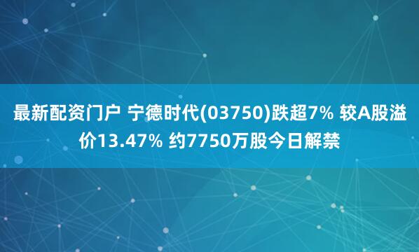 最新配资门户 宁德时代(03750)跌超7% 较A股溢价13.47% 约7750万股今日解禁