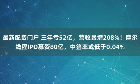 最新配资门户 三年亏52亿,营收暴增208%!摩尔线程IPO募资80亿,中签率或低于0.04%