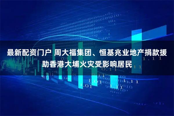 最新配资门户 周大福集团、恒基兆业地产捐款援助香港大埔火灾受影响居民