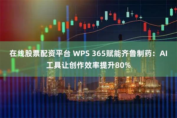 在线股票配资平台 WPS 365赋能齐鲁制药：AI工具让创作效率提升80%