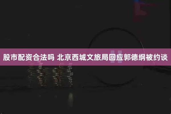 股市配资合法吗 北京西城文旅局回应郭德纲被约谈