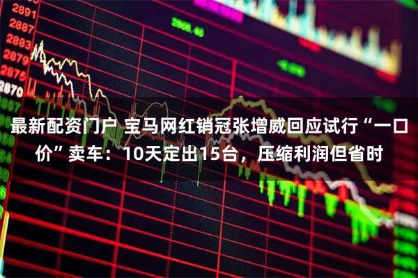 最新配资门户 宝马网红销冠张增威回应试行“一口价”卖车：10天定出15台，压缩利润但省时