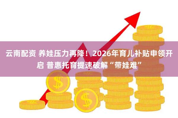 云南配资 养娃压力再降！2026年育儿补贴申领开启 普惠托育提速破解“带娃难”