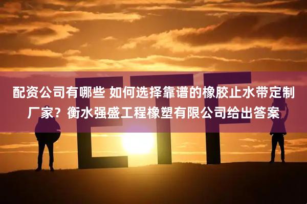 配资公司有哪些 如何选择靠谱的橡胶止水带定制厂家？衡水强盛工程橡塑有限公司给出答案