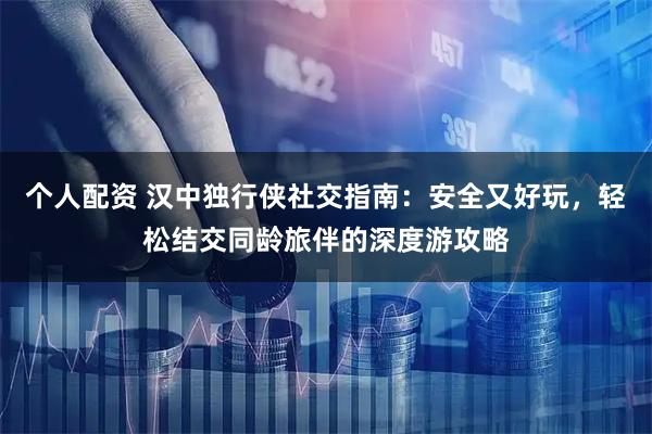 个人配资 汉中独行侠社交指南：安全又好玩，轻松结交同龄旅伴的深度游攻略