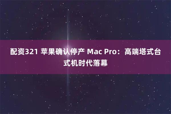 配资321 苹果确认停产 Mac Pro：高端塔式台式机时代落幕