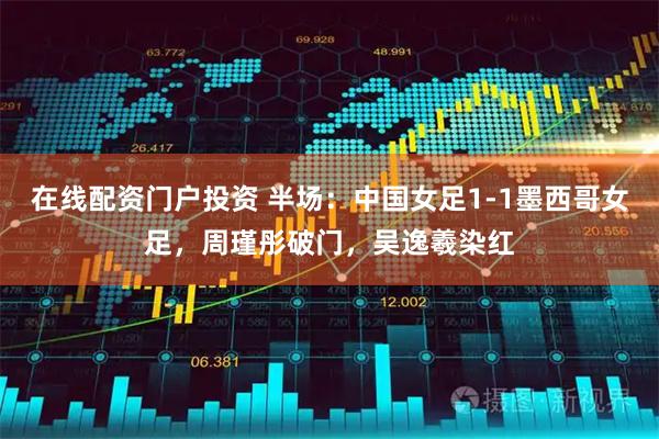 在线配资门户投资 半场：中国女足1-1墨西哥女足，周瑾彤破门，吴逸羲染红
