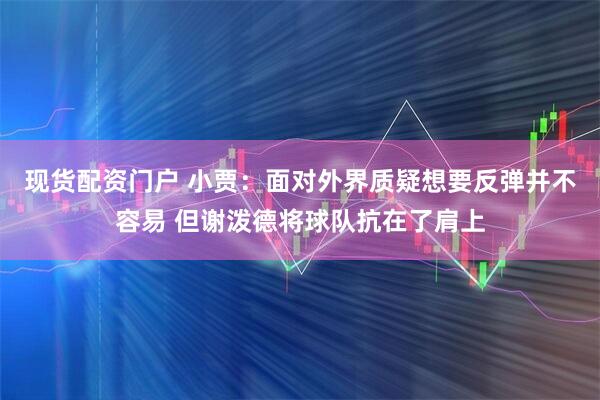 现货配资门户 小贾：面对外界质疑想要反弹并不容易 但谢泼德将球队抗在了肩上