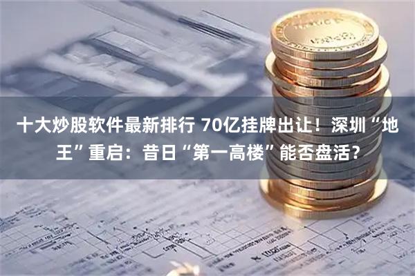 十大炒股软件最新排行 70亿挂牌出让！深圳“地王”重启：昔日“第一高楼”能否盘活？