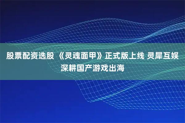 股票配资选股 《灵魂面甲》正式版上线 灵犀互娱深耕国产游戏出海